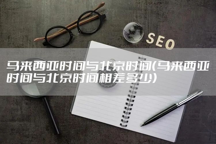 马来西亚时间与北京时间（马来西亚时间与北京时间相差多少）