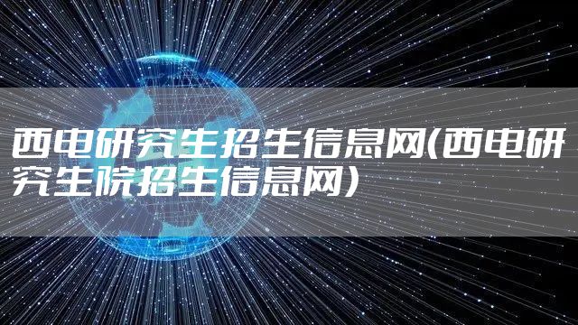 西电研究生招生信息网（西电研究生院招生信息网）