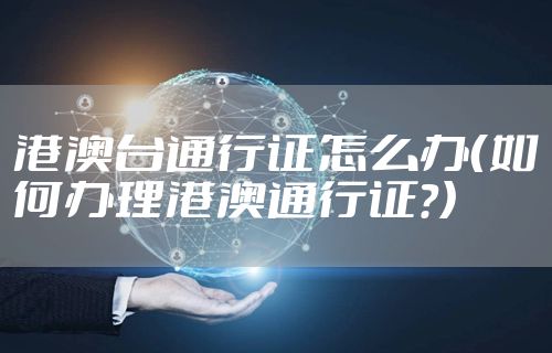 港澳台通行证怎么办（如何办理港澳通行证?）