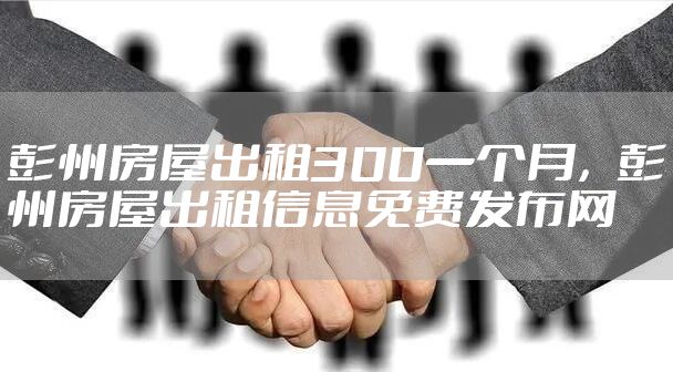 彭州房屋出租300一个月，彭州房屋出租信息免费发布网