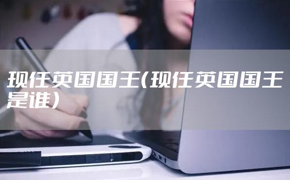 现任英国国王（现任英国国王是谁）