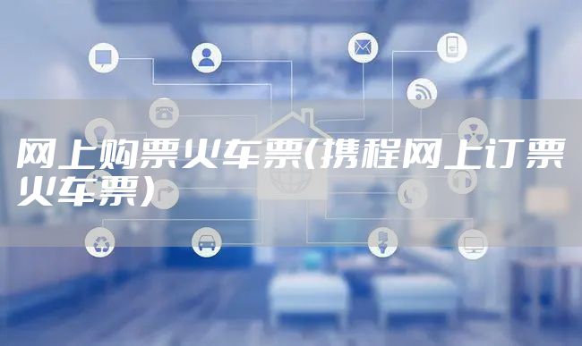 网上购票火车票（携程网上订票火车票）