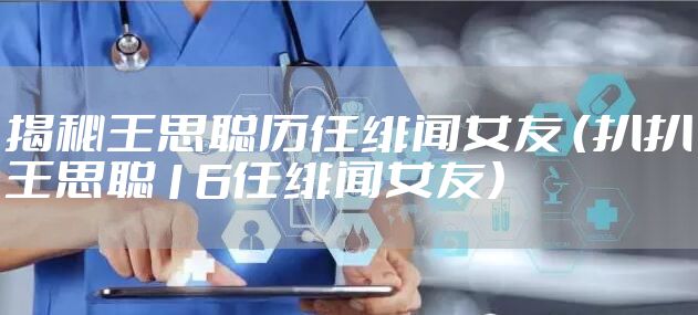 揭秘王思聪历任绯闻女友 （扒扒王思聪16任绯闻女友）