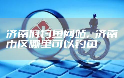 济南府钓鱼网站，济南市区哪里可以钓鱼