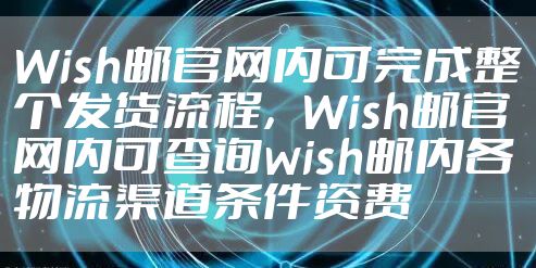 Wish邮官网内可完成整个发货流程，Wish邮官网内可查询wish邮内各物流渠道条件资费