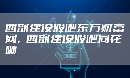 西部建设股吧东方财富网，西部建设股吧同花顺