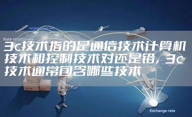 3c技术指的是通信技术计算机技术和控制技术对还是错，3c技术通常包含哪些技术