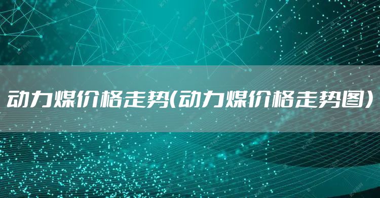 动力煤价格走势（动力煤价格走势图）