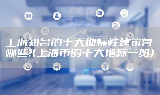 上海知名的十大地标性建筑有哪些?（上海市的十大地标一览）
