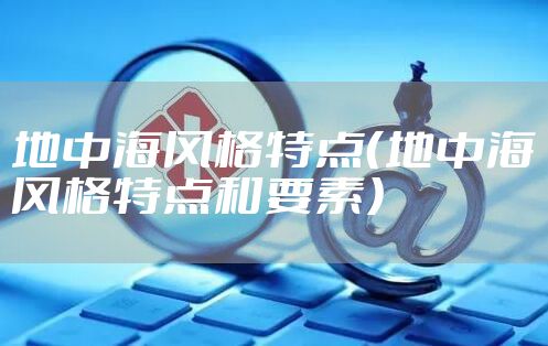 地中海风格特点（地中海风格特点和要素）
