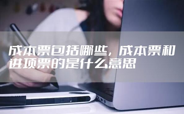 成本票包括哪些，成本票和进项票的是什么意思