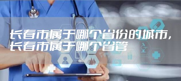 长春市属于哪个省份的城市，长春市属于哪个省管
