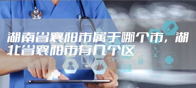 湖南省襄阳市属于哪个市，湖北省襄阳市有几个区