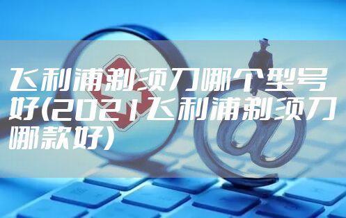 飞利浦剃须刀哪个型号好(2021飞利浦剃须刀哪款好)