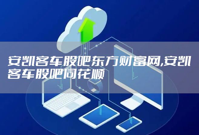 安凯客车股吧东方财富网,安凯客车股吧同花顺