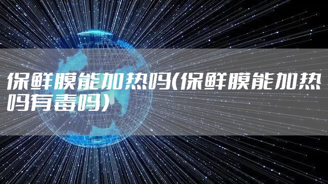 保鲜膜能加热吗（保鲜膜能加热吗有毒吗）