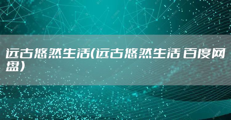 远古悠然生活（远古悠然生活 百度网盘）