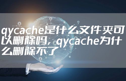 qycache是什么文件夹可以删除吗，qycache为什么删除不了