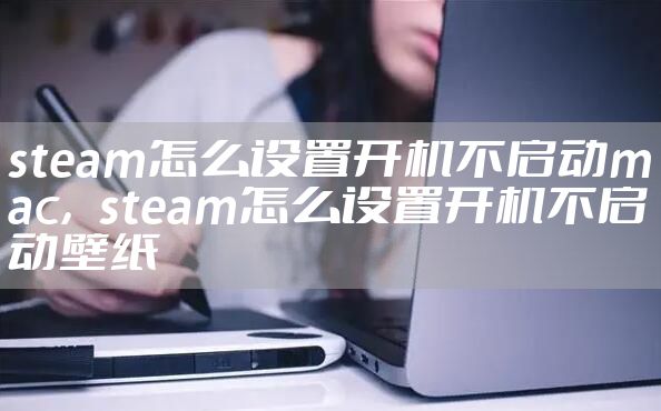 steam怎么设置开机不启动mac，steam怎么设置开机不启动壁纸