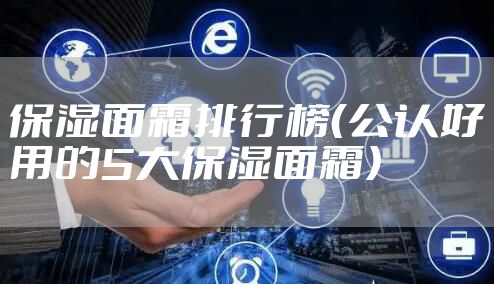 保湿面霜排行榜（公认好用的5大保湿面霜）