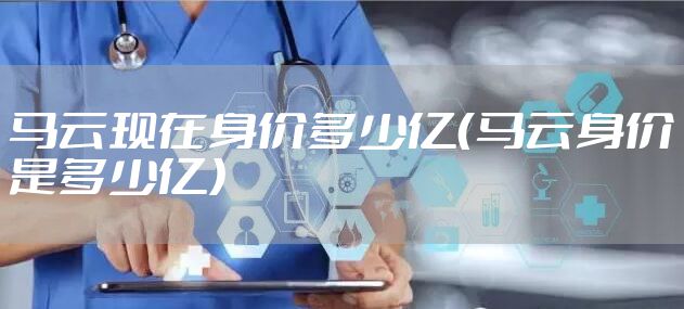 马云现在身价多少亿（马云身价是多少亿）