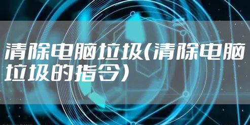 清除电脑垃圾（清除电脑垃圾的指令）