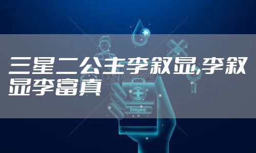 三星二公主李叙显,李叙显李富真