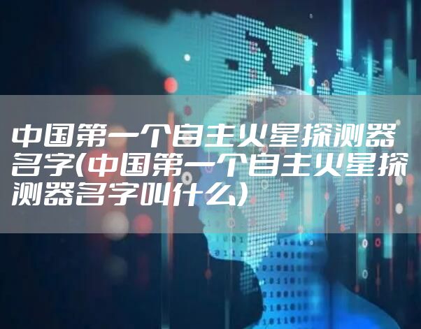 中国第一个自主火星探测器名字（中国第一个自主火星探测器名字叫什么）