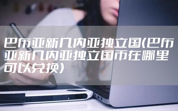 巴布亚新几内亚独立国（巴布亚新几内亚独立国币在哪里可以兑换）
