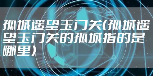 孤城遥望玉门关（孤城遥望玉门关的孤城指的是哪里）