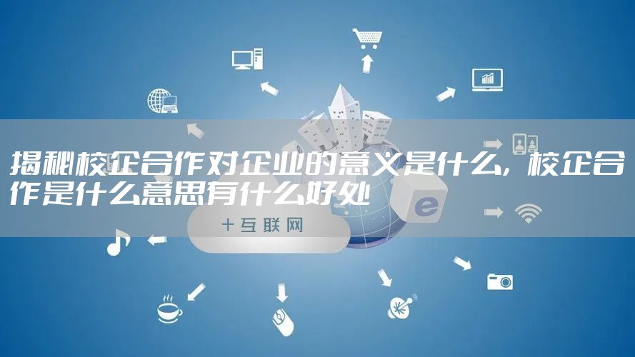 揭秘校企合作对企业的意义是什么，校企合作是什么意思有什么好处