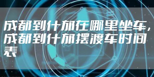 成都到什邡在哪里坐车，成都到什邡摆渡车时间表
