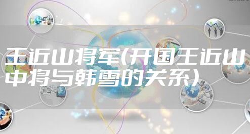 王近山将军（开国王近山中将与韩雪的关系）