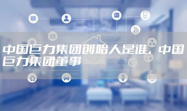 中国巨力集团创始人是谁，中国巨力集团董事