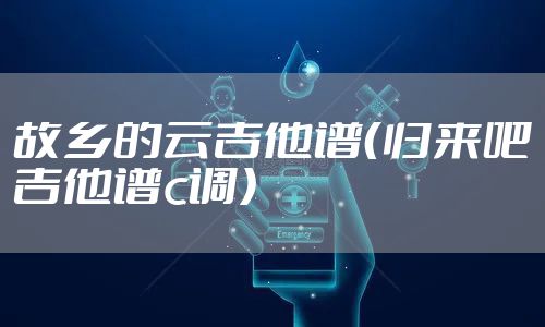 故乡的云吉他谱（归来吧吉他谱c调）