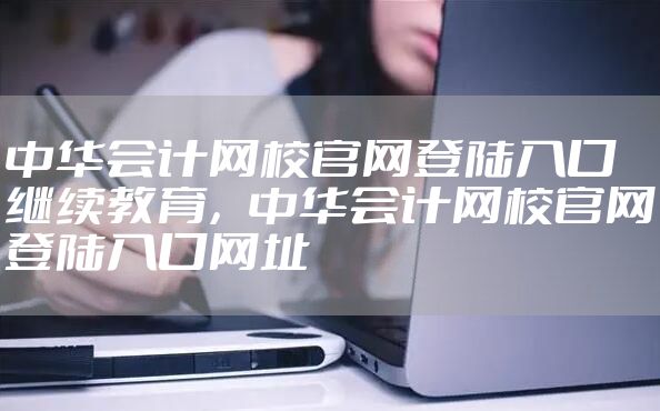 中华会计网校官网登陆入口继续教育，中华会计网校官网登陆入口网址