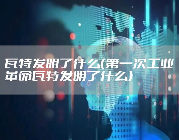 瓦特发明了什么（第一次工业革命瓦特发明了什么）