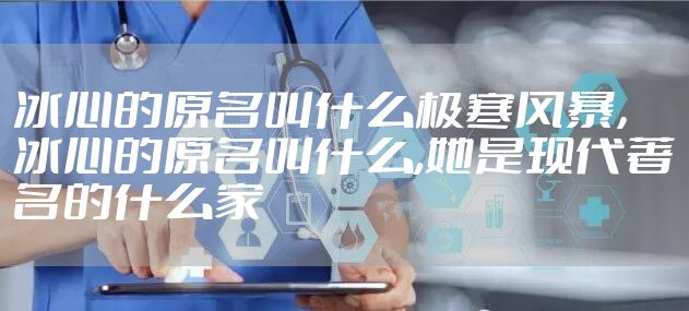 冰心的原名叫什么极寒风暴，冰心的原名叫什么,她是现代著名的什么家