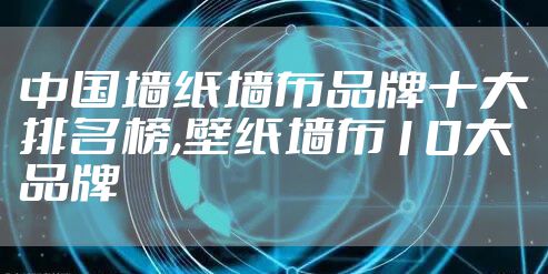 中国墙纸墙布品牌十大排名榜,壁纸墙布10大品牌
