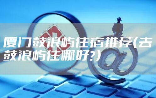 厦门鼓浪屿住宿推荐（去鼓浪屿住哪好？）