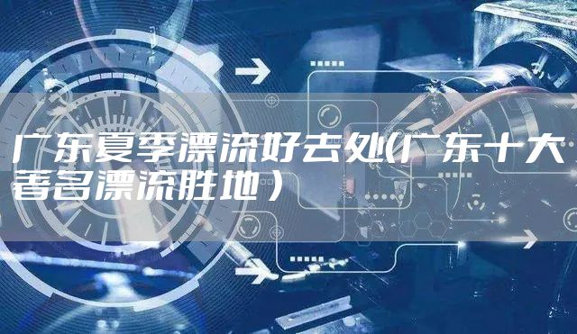 广东夏季漂流好去处（广东十大著名漂流胜地 ）