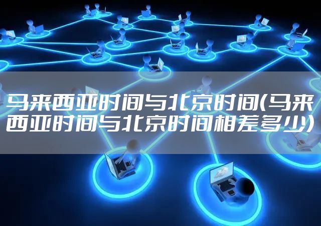 马来西亚时间与北京时间（马来西亚时间与北京时间相差多少）