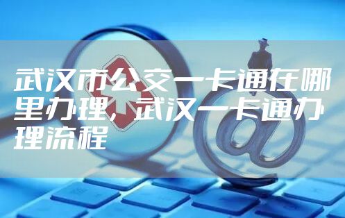 武汉市公交一卡通在哪里办理，武汉一卡通办理流程