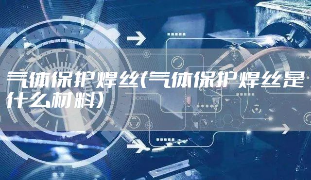 气体保护焊丝（气体保护焊丝是什么材料）