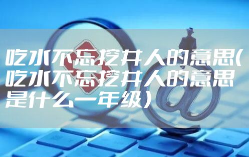 吃水不忘挖井人的意思（吃水不忘挖井人的意思是什么一年级）