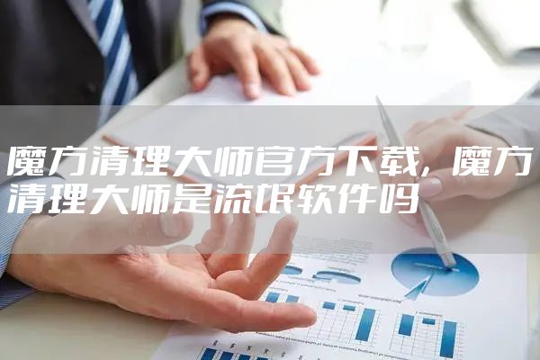 魔方清理大师官方下载，魔方清理大师是流氓软件吗