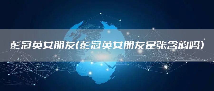 彭冠英女朋友（彭冠英女朋友是张含韵吗）