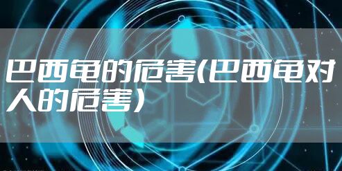 巴西龟的危害（巴西龟对人的危害）