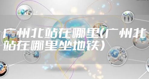 广州北站在哪里（广州北站在哪里坐地铁）
