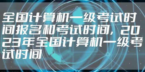 全国计算机一级考试时间报名和考试时间，2023年全国计算机一级考试时间